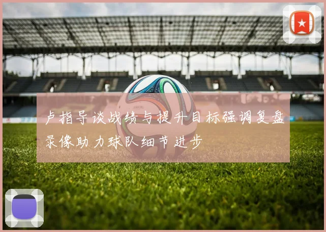 卢指导谈战绩与提升目标强调复盘录像助力球队细节进步