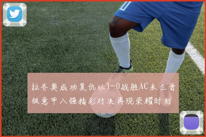 拉齐奥成功复仇以1-0战胜AC米兰晋级意甲八强精彩对决再现荣耀时刻