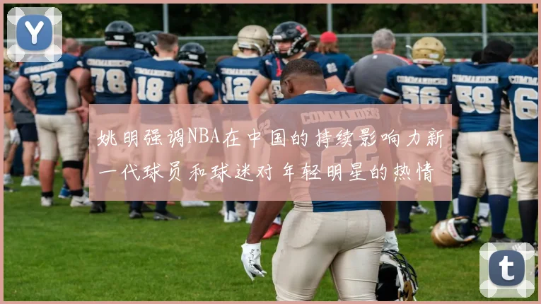 姚明强调NBA在中国的持续影响力新一代球员和球迷对年轻明星的热情不减