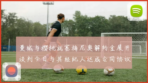 曼城与樱桃就塞梅尼奥解约金展开谈判今日与其经纪人达成合同协议