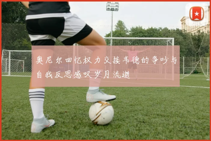 奥尼尔回忆权力交接韦德的争吵与自我反思感叹岁月流逝