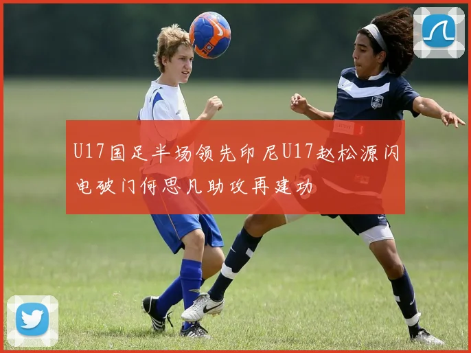 U17国足半场领先印尼U17赵松源闪电破门何思凡助攻再建功