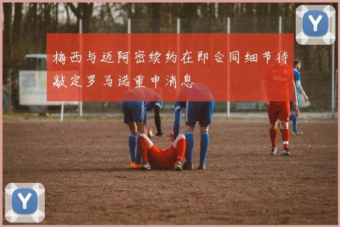 梅西与迈阿密续约在即合同细节待敲定罗马诺重申消息