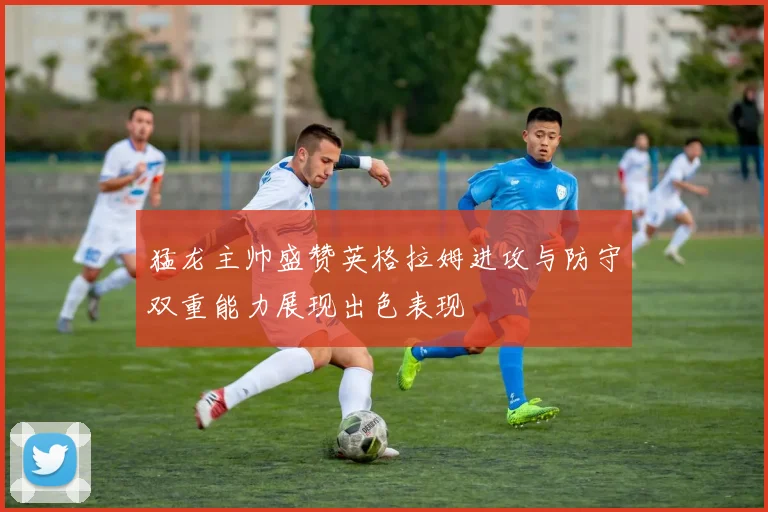 猛龙主帅盛赞英格拉姆进攻与防守双重能力展现出色表现