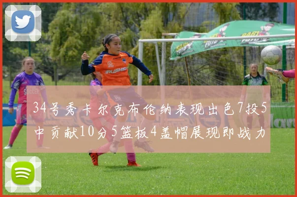 34号秀卡尔克布伦纳表现出色7投5中贡献10分5篮板4盖帽展现即战力