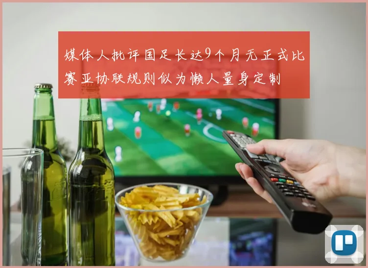 媒体人批评国足长达9个月无正式比赛亚协联规则似为懒人量身定制
