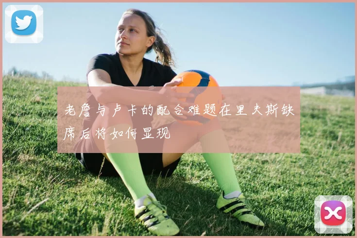 老詹与卢卡的配合难题在里夫斯缺席后将如何显现