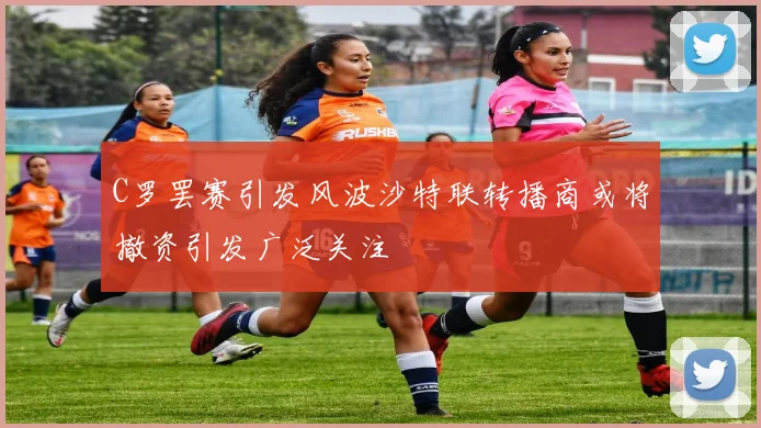 C罗罢赛引发风波沙特联转播商或将撤资引发广泛关注