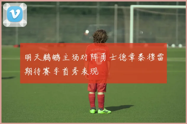 明天鹈鹕主场对阵勇士德章泰穆雷期待赛季首秀表现