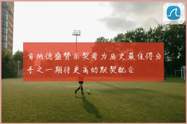 肯纳德盛赞东契奇为历史最佳得分手之一期待更高的默契配合