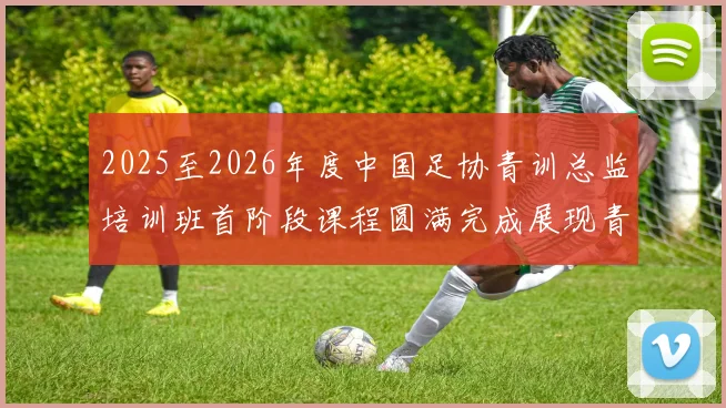 2025至2026年度中国足协青训总监培训班首阶段课程圆满完成展现青训新发展