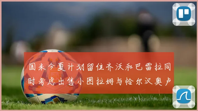 国米今夏计划留住齐沃和巴雷拉同时考虑出售小图拉姆与恰尔汉奥卢