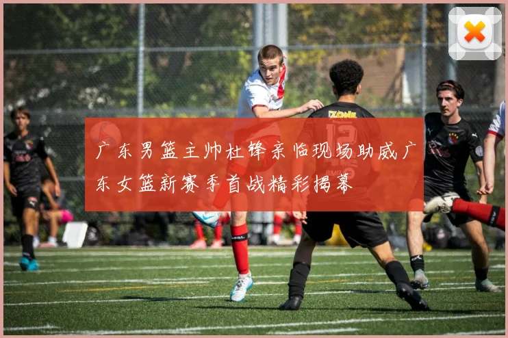 广东男篮主帅杜锋亲临现场助威广东女篮新赛季首战精彩揭幕