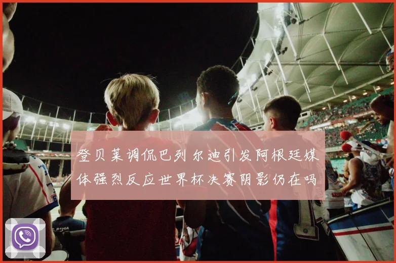 登贝莱调侃巴列尔迪引发阿根廷媒体强烈反应世界杯决赛阴影仍在吗