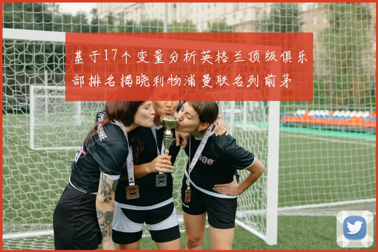 基于17个变量分析英格兰顶级俱乐部排名揭晓利物浦曼联名列前茅